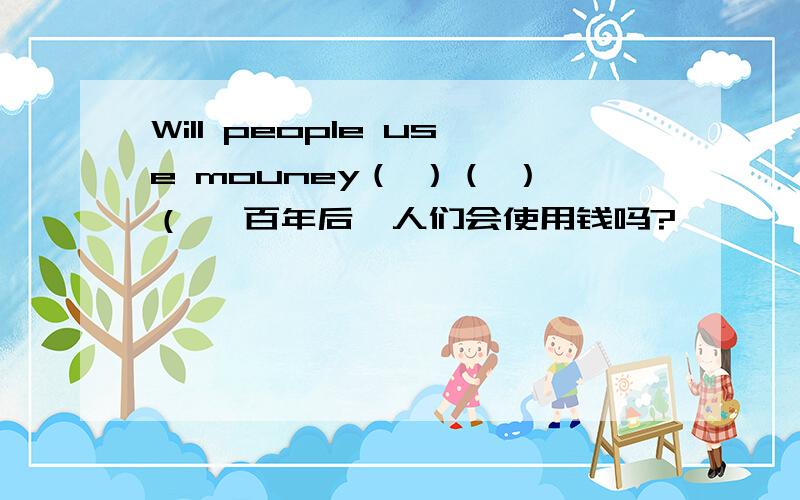 Will people use mouney（ ）（ ）（ 一百年后,人们会使用钱吗?