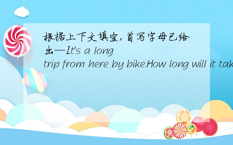 根据上下文填空,首写字母已给出—It's a long trip from here by bike.How long will it take you to (c ) it?—About two years.—How many (o ) you are making the trip —Five.
