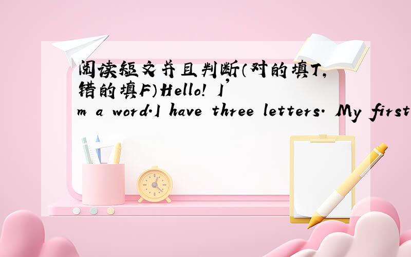 阅读短文并且判断（对的填T,错的填F）Hello! I'm a word.I have three letters. My first letter is in “soon”but not in “room”,my second is in “rose”and also in “rise”,my third is not in “pencil”but in “paper”,my who