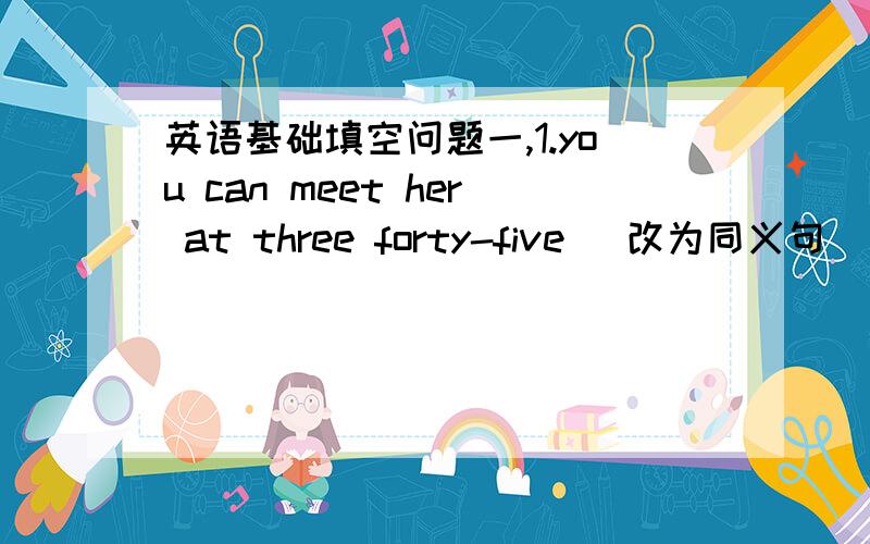 英语基础填空问题一,1.you can meet her at three forty-five (改为同义句）  you can meet her at [  ]  [  ] [  ] four2.No noise ,please! (改为同义句）[  ] [  ] [  ]noise,please.二,改错please,quiet .this is an interesting work.we l