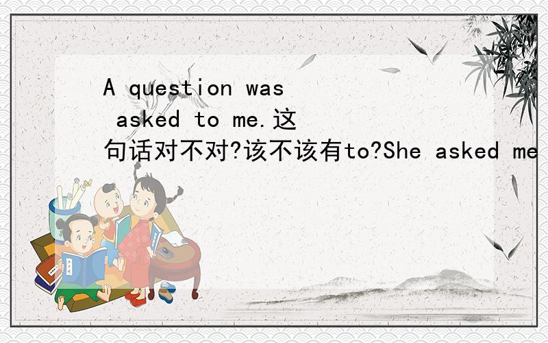 A question was asked to me.这句话对不对?该不该有to?She asked me a question. 变被动语态,a question做主语,应该怎么变? He told us a story. 变被动语态,a story做主语,应该怎么变?