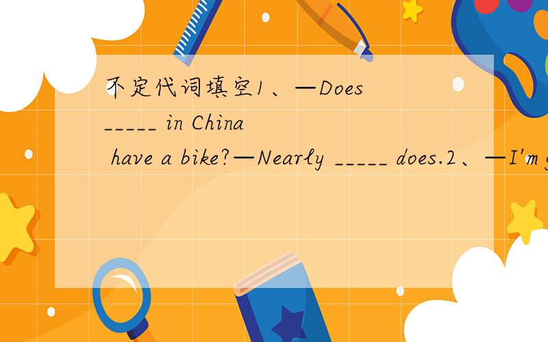不定代词填空1、—Does _____ in China have a bike?—Nearly _____ does.2、—I'm going to town thisafternoon._______ I can do for you?—_________ .Thank you all the same.
