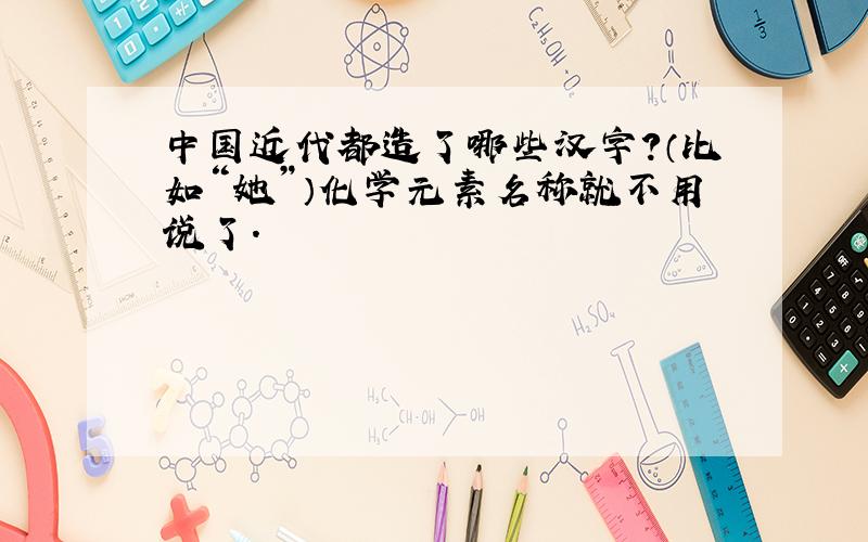 中国近代都造了哪些汉字?（比如“她”）化学元素名称就不用说了.