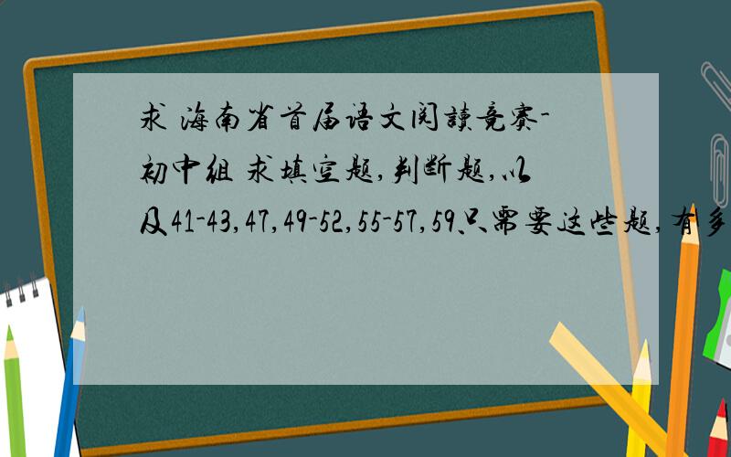 求 海南省首届语文阅读竞赛-初中组 求填空题,判断题,以及41-43,47,49-52,55-57,59只需要这些题,有多少给多少,