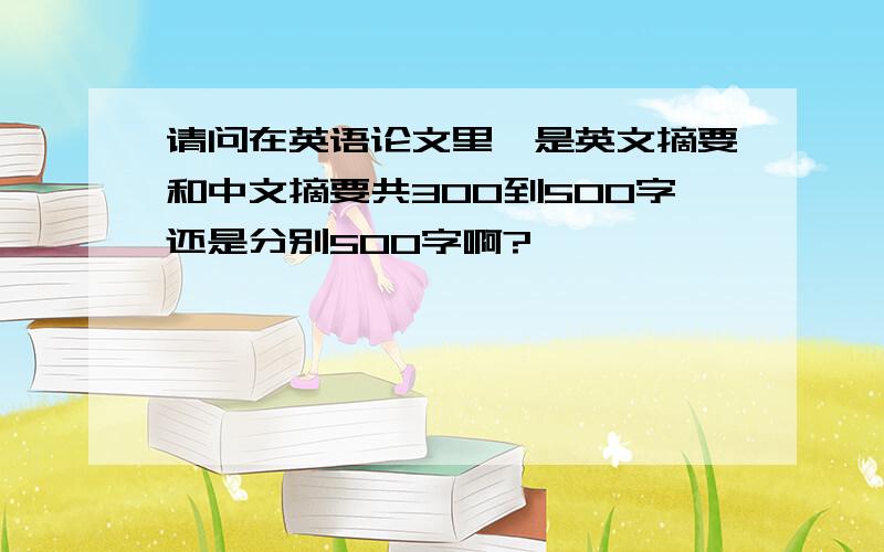 请问在英语论文里,是英文摘要和中文摘要共300到500字还是分别500字啊?