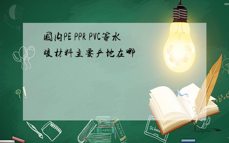 国内PE PPR PVC等水暖材料主要产地在哪