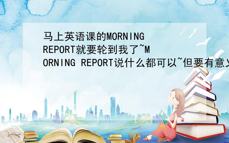 马上英语课的MORNING REPORT就要轮到我了~MORNING REPORT说什么都可以~但要有意义,初中水平即可不需要很多,80词左右即可~要有中文的翻译.什么内容都可以,如有关学习`生活`友谊等~