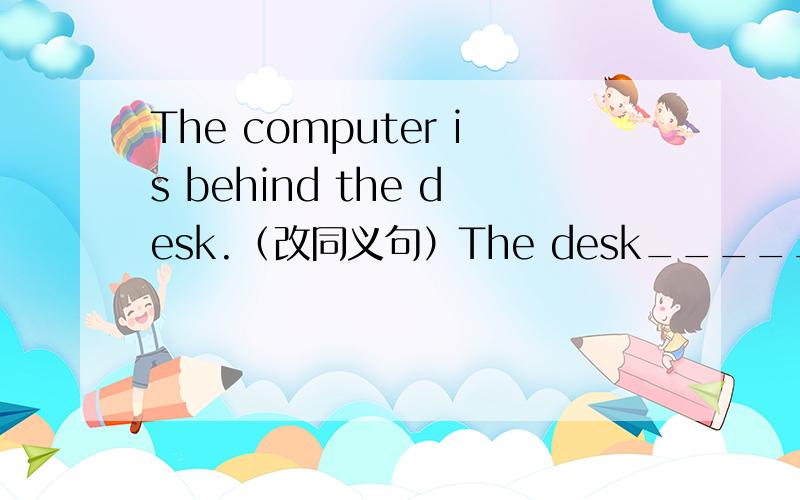 The computer is behind the desk.（改同义句）The desk_____ ______ ______ _______the computer.