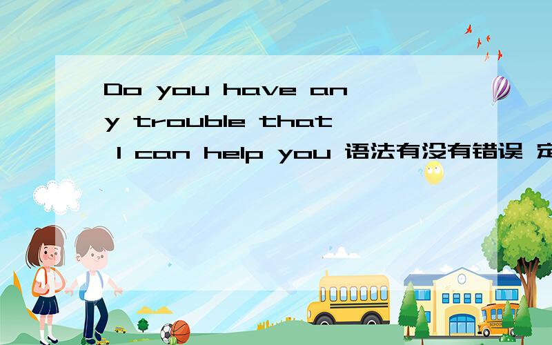 Do you have any trouble that I can help you 语法有没有错误 定语从句。指代trouble,是不是必须有with?