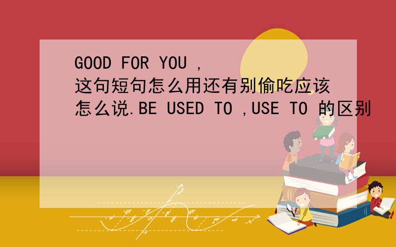 GOOD FOR YOU ,这句短句怎么用还有别偷吃应该怎么说.BE USED TO ,USE TO 的区别