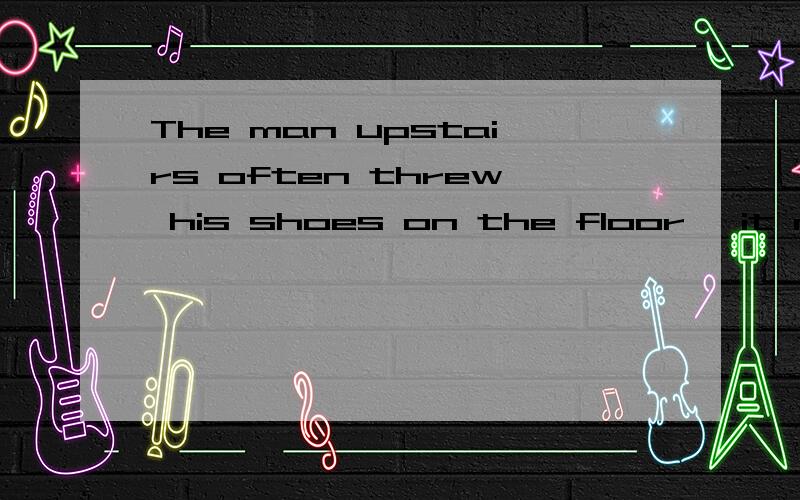The man upstairs often threw his shoes on the floor ,it made the woman d___very angry