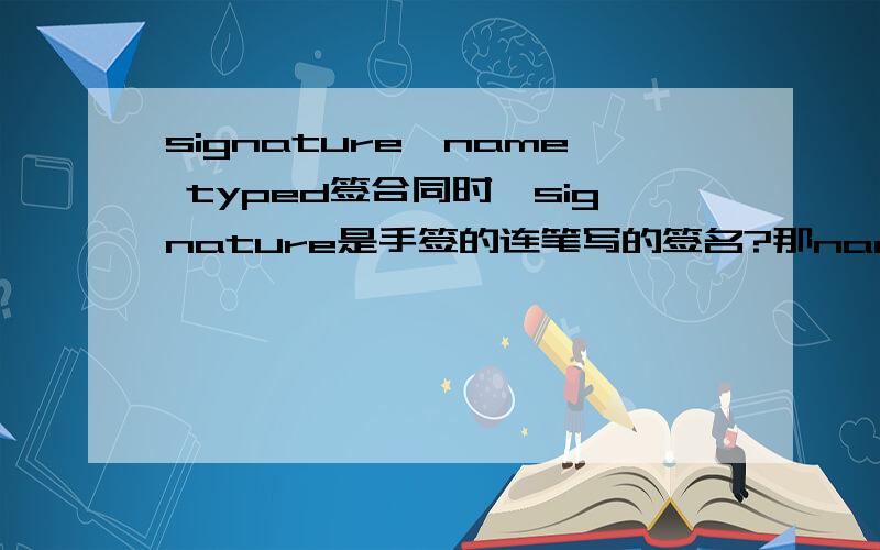 signature,name typed签合同时,signature是手签的连笔写的签名?那name typed是写的工整的签名么?到底是什么区别?那在签合同时，要搬来个电脑打名字么？就是一份合同，第一项是“signature”,第二项