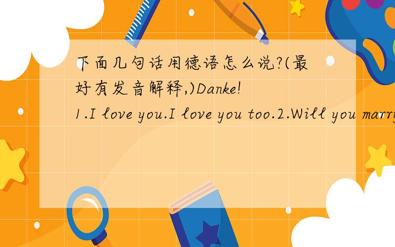 下面几句话用德语怎么说?(最好有发音解释,)Danke!1.I love you.I love you too.2.Will you marry me?Yes,I'll marry you!3.I miss you sooooo much!