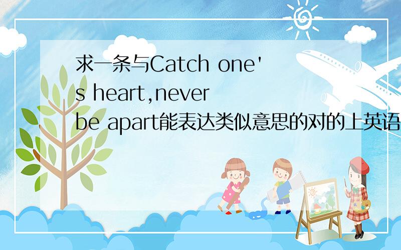 求一条与Catch one's heart,never be apart能表达类似意思的对的上英语句子,希望好听些.