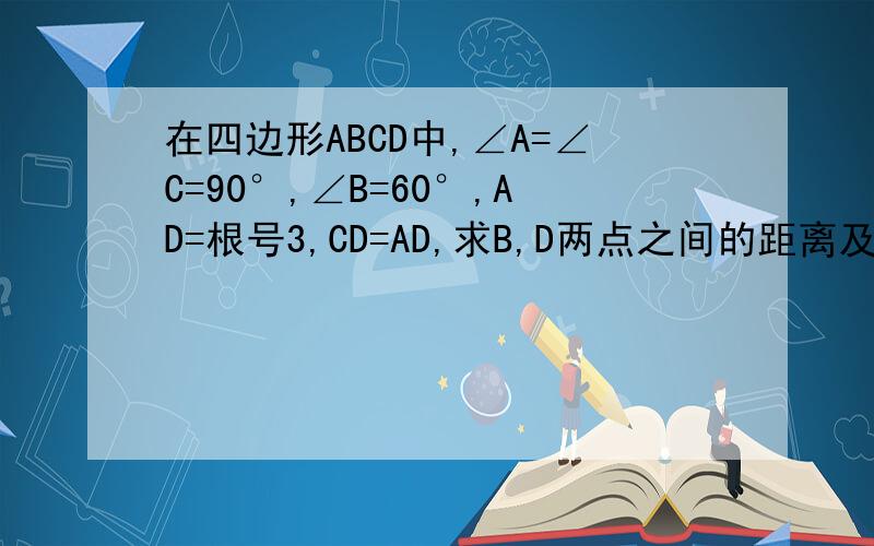在四边形ABCD中,∠A=∠C=90°,∠B=60°,AD=根号3,CD=AD,求B,D两点之间的距离及AB的长