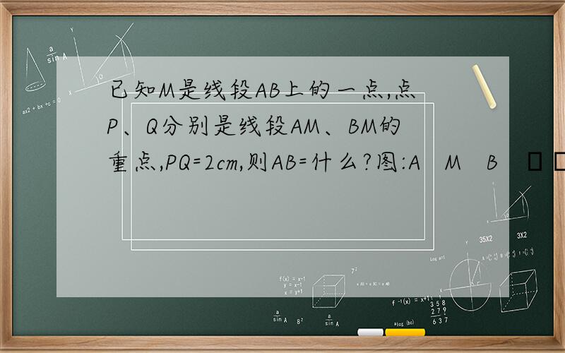 已知M是线段AB上的一点,点P、Q分别是线段AM、BM的重点,PQ=2cm,则AB=什么?图:A   M   B   ┗┻┻┻┛     P   Q图画得不好!A在第1竖,M在3,B在5,P在2,Q在4