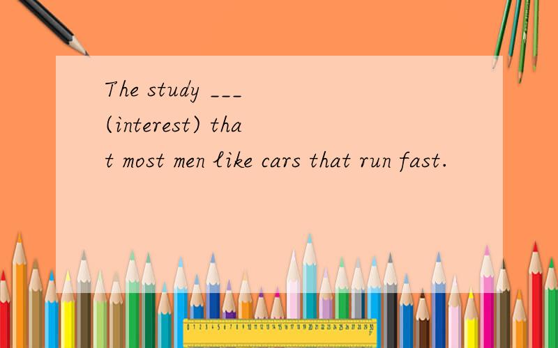 The study ___ (interest) that most men like cars that run fast.