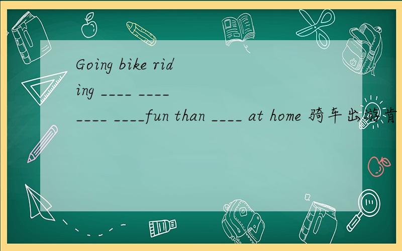 Going bike riding ____ ____ ____ ____fun than ____ at home 骑车出游肯定比待在家有乐趣
