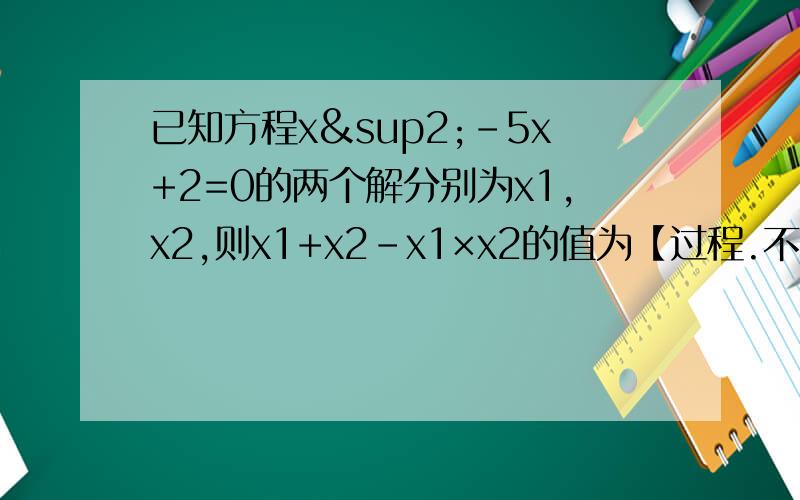 已知方程x²-5x+2=0的两个解分别为x1,x2,则x1+x2-x1×x2的值为【过程.不要一个答案.不然不采纳】