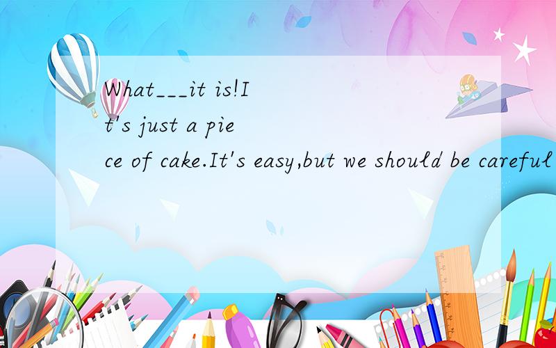 What___it is!It's just a piece of cake.It's easy,but we should be careful at any time.A.an easy job B.an easy work C.an easy piece of job D.easy piece of work