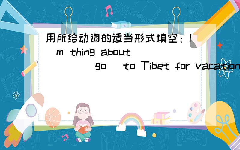用所给动词的适当形式填空：I`m thing about ___(go) to Tibet for vacation.
