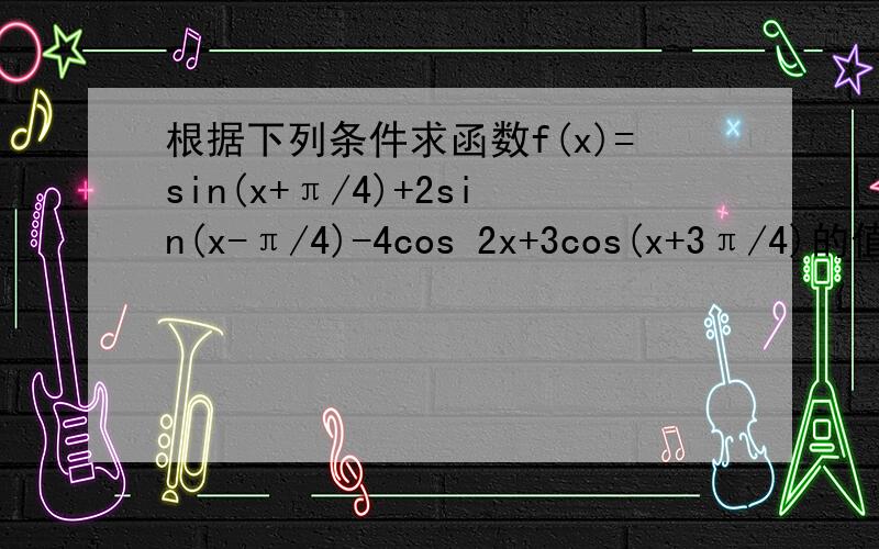 根据下列条件求函数f(x)=sin(x+π/4)+2sin(x-π/4)-4cos 2x+3cos(x+3π/4)的值（1）x=π/4（2）x=3π/4