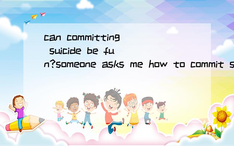 can committing suicide be fun?someone asks me how to commit suicide in a waythat is not painful like fun.I don't know,as far as I know every way to commit suicideis painful and devastating.Do you hear anygood ways to do it?