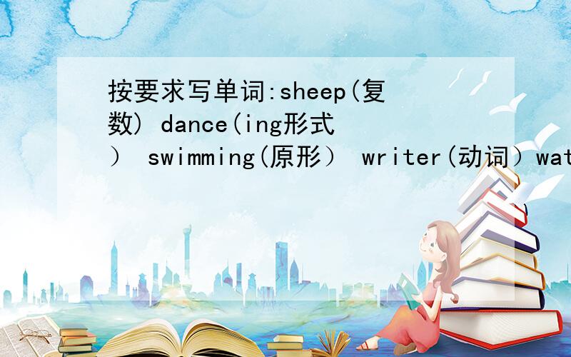 按要求写单词:sheep(复数) dance(ing形式） swimming(原形） writer(动词）watch(第三人称单数） doesn't(完全形式） can not(缩写形式）  boys(单数） right(同音词）