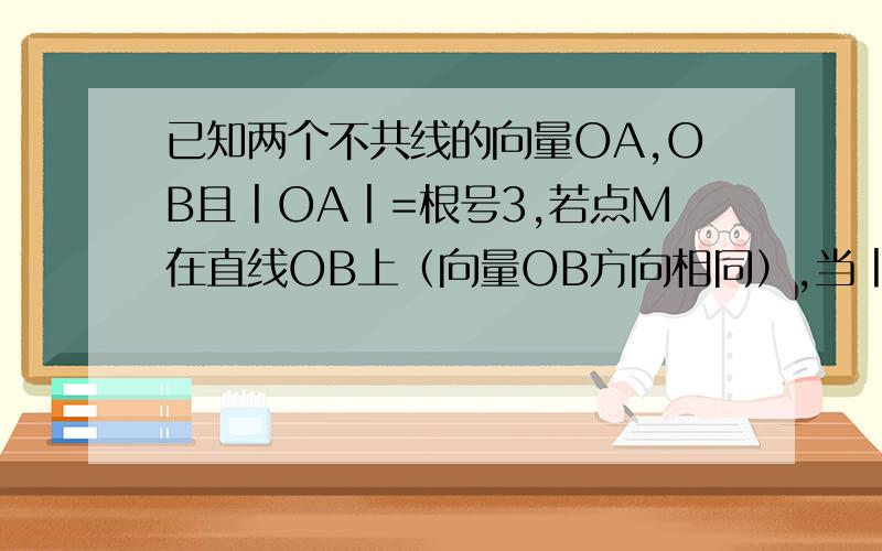 已知两个不共线的向量OA,OB且丨OA丨=根号3,若点M在直线OB上（向量OB方向相同）,当丨OA+OM丨的最小值为2.已知两个不共线的向量OA,OB,且丨OA丨=根号3,若点M在直线OB上（向量OB方向相同）,当丨OA+OM