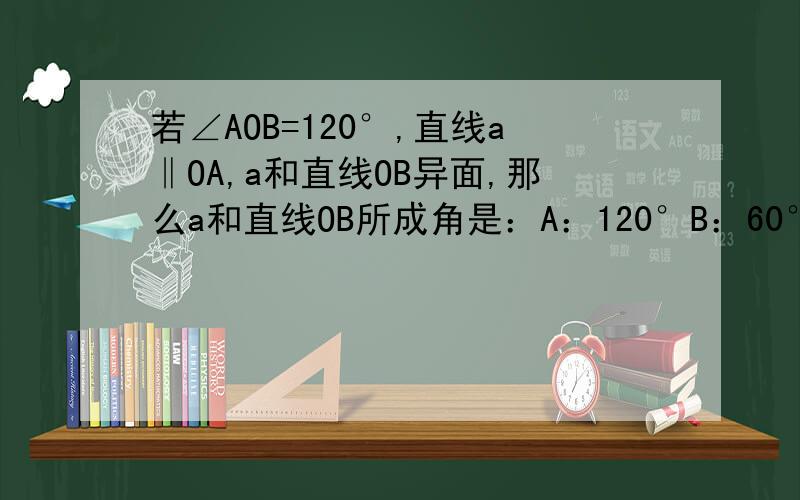 若∠AOB=120°,直线a‖OA,a和直线OB异面,那么a和直线OB所成角是：A：120°B：60°C：120°或60°D：不