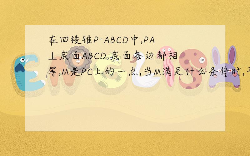 在四棱锥P-ABCD中,PA⊥底面ABCD,底面各边都相等,M是PC上的一点,当M满足什么条件时,平面MBD⊥平面PCD