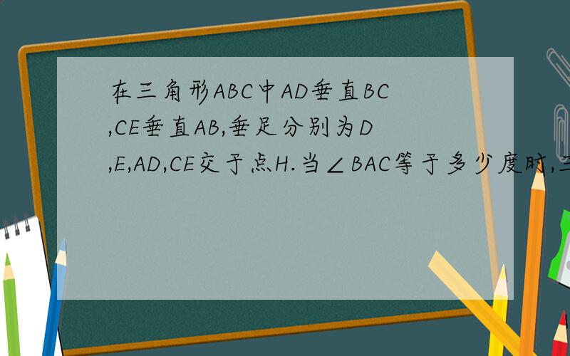 在三角形ABC中AD垂直BC,CE垂直AB,垂足分别为D,E,AD,CE交于点H.当∠BAC等于多少度时,三角行AEH全等于CEB
