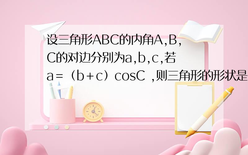 设三角形ABC的内角A,B,C的对边分别为a,b,c,若a＝（b＋c）cosC ,则三角形的形状是?
