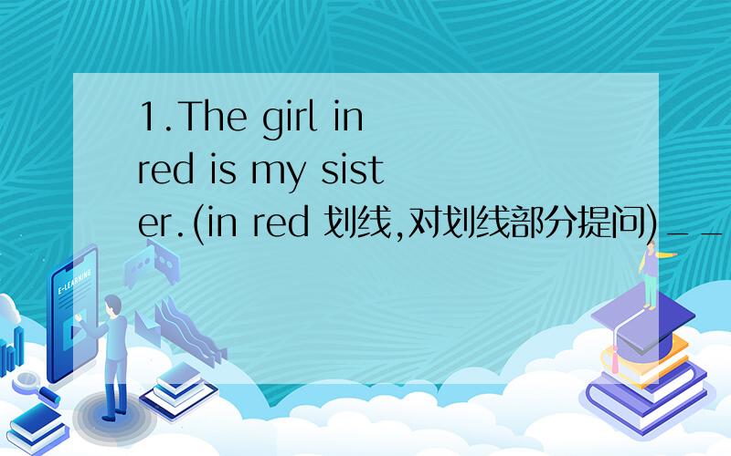 1.The girl in red is my sister.(in red 划线,对划线部分提问)________ _______is you sister 2.Those are English films.(改为单数句子)_________ _________English film.