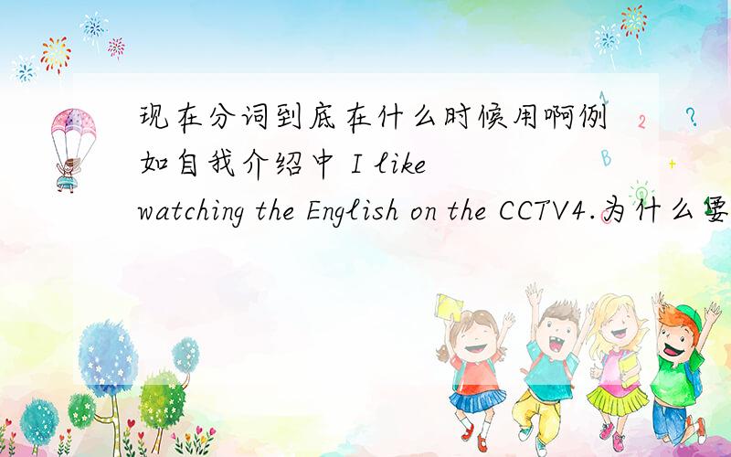 现在分词到底在什么时候用啊例如自我介绍中 I like watching the English on the CCTV4.为什么要加为什么是watching而不是watch?求现在分词的用法现在分词的用法！用法！还请诸位回答一下现在分词的