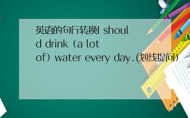 英语的句行转换I should drink（a lot of）water every day.(划线提问）