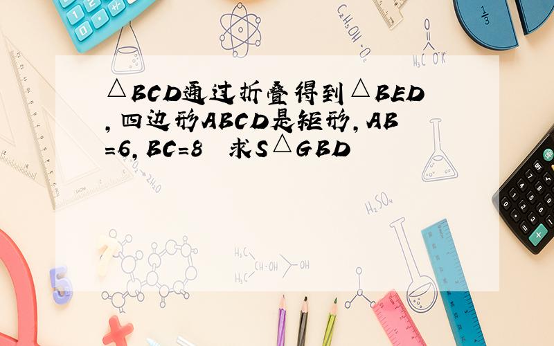 △BCD通过折叠得到△BED,四边形ABCD是矩形,AB=6,BC=8  求S△GBD