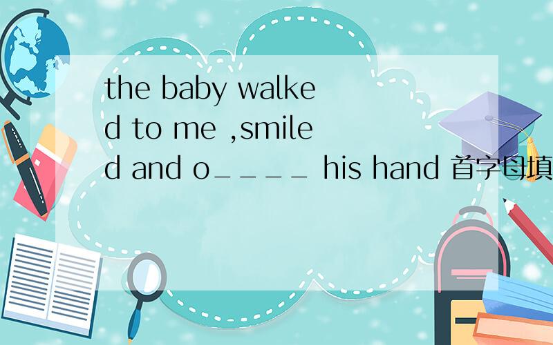 the baby walked to me ,smiled and o____ his hand 首字母填空急!