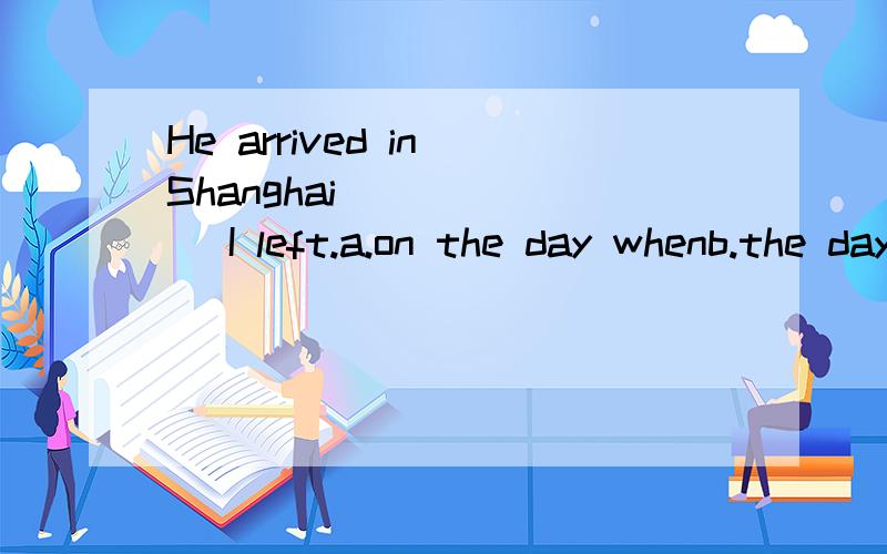He arrived in Shanghai ______ I left.a.on the day whenb.the day