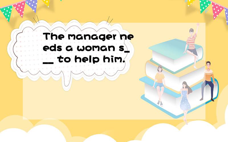 The manager needs a woman s___ to help him.