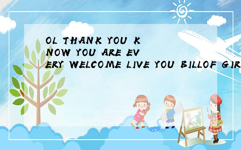 OL THANK YOU KNOW YOU ARE EVERY WELCOME LIVE YOU BILLOF GIRL那位高手帮帮我的忙呀!~~谢了