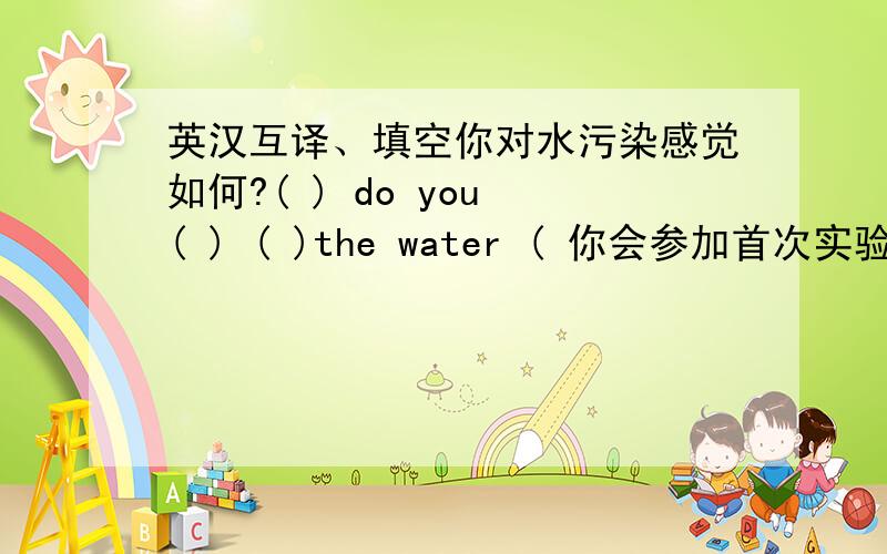 英汉互译、填空你对水污染感觉如何?( ) do you ( ) ( )the water ( 你会参加首次实验吗?Are you going( ) ( ) ( ) ( )the first experiment?教育对一个人的生活质量有很大影响.Educatian can ( )a big ( ) ( )the quality of