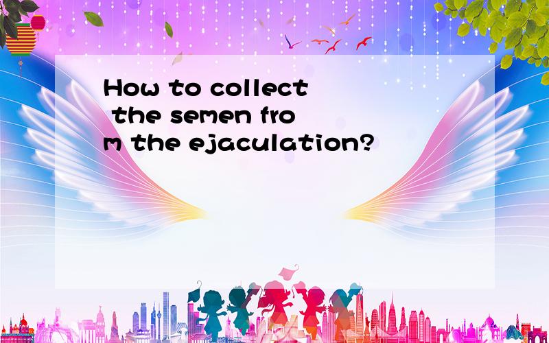 How to collect the semen from the ejaculation?
