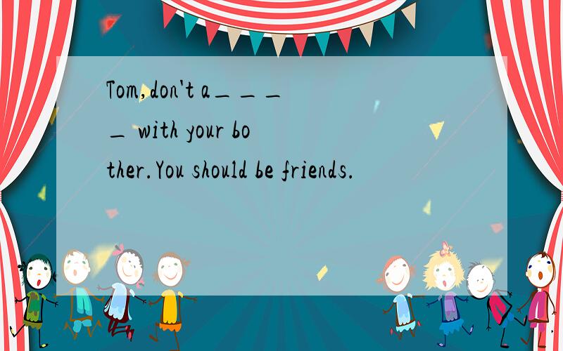 Tom,don't a____ with your bother.You should be friends.