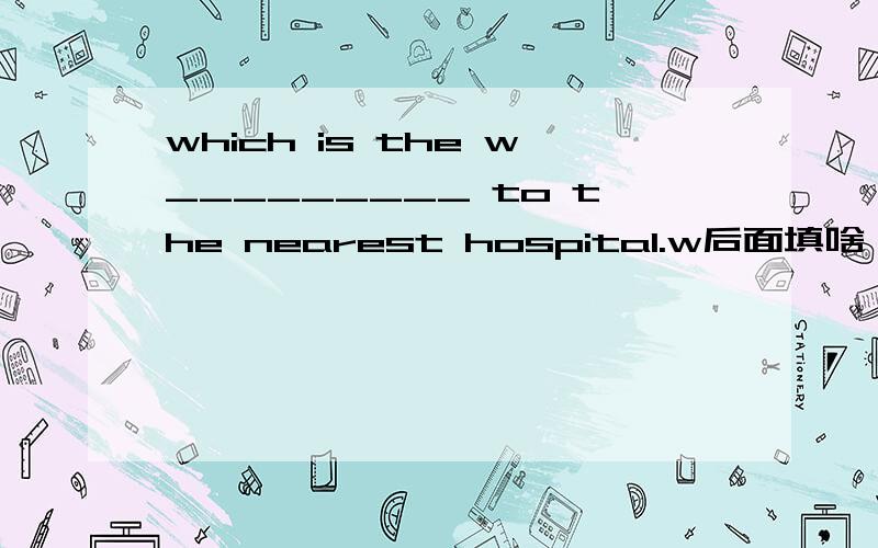 which is the w_________ to the nearest hospital.w后面填啥,字母不限.