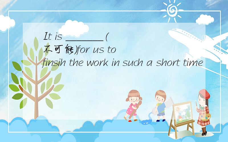 It is _______（不可能）for us to finsih the work in such a short time
