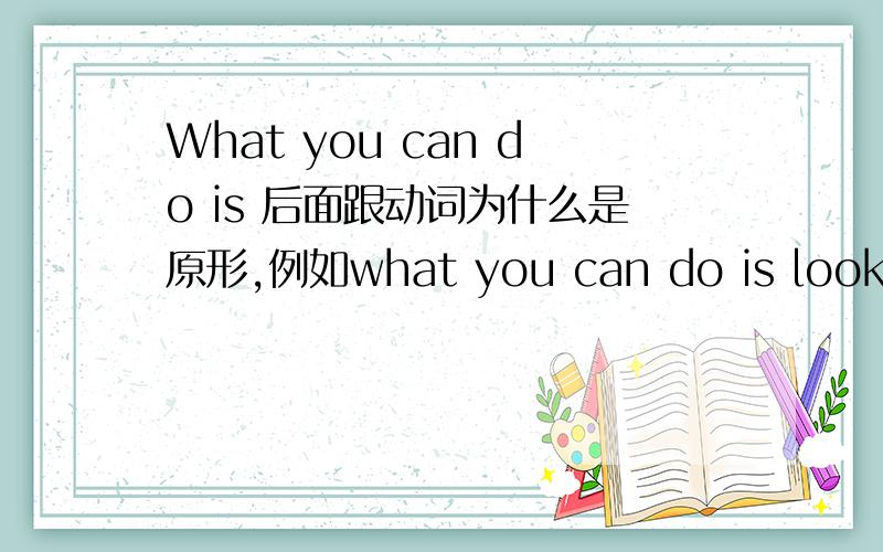 What you can do is 后面跟动词为什么是原形,例如what you can do is look at the fact而不是looking at the fact?is 后面跟的不应该是名词吗?