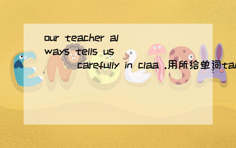 our teacher always tells us （ ） carefully in claa .用所给单词take notes的适当形式our teacher always tells us （ ） carefully in claa .用所给单词take notes的适当形式填空.参考答案给的是to take notes ,我不理解请