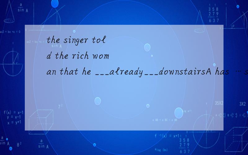the singer told the rich woman that he ___already___downstairsA has …sung B had…sung C did…sing D was…singing