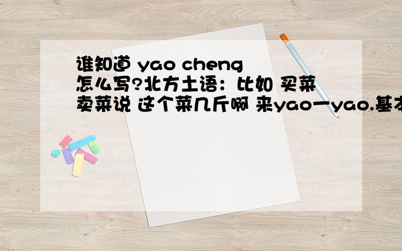 谁知道 yao cheng 怎么写?北方土语：比如 买菜卖菜说 这个菜几斤啊 来yao一yao.基本上别的土语普通话字都能找到 这个字怎么写呢?今天看个电视剧突然说了句 “来老板yao一yao”笑了~谁知道?